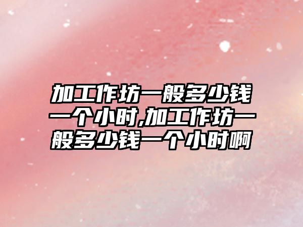 加工作坊一般多少錢(qián)一個(gè)小時(shí),加工作坊一般多少錢(qián)一個(gè)小時(shí)啊