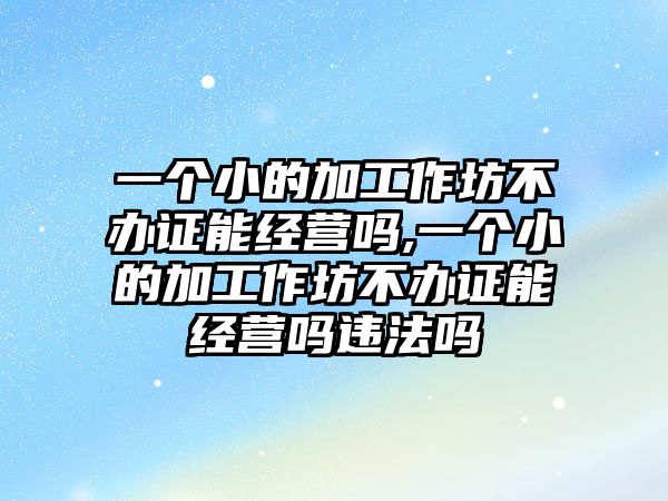 一個(gè)小的加工作坊不辦證能經(jīng)營(yíng)嗎,一個(gè)小的加工作坊不辦證能經(jīng)營(yíng)嗎違法嗎
