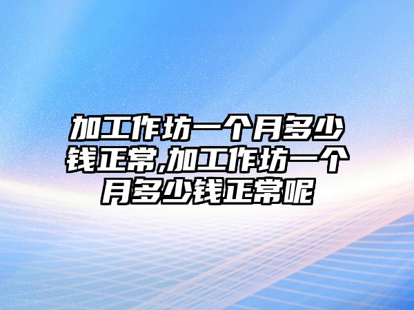 加工作坊一個(gè)月多少錢(qián)正常,加工作坊一個(gè)月多少錢(qián)正常呢