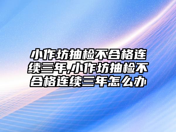 小作坊抽檢不合格連續(xù)三年,小作坊抽檢不合格連續(xù)三年怎么辦